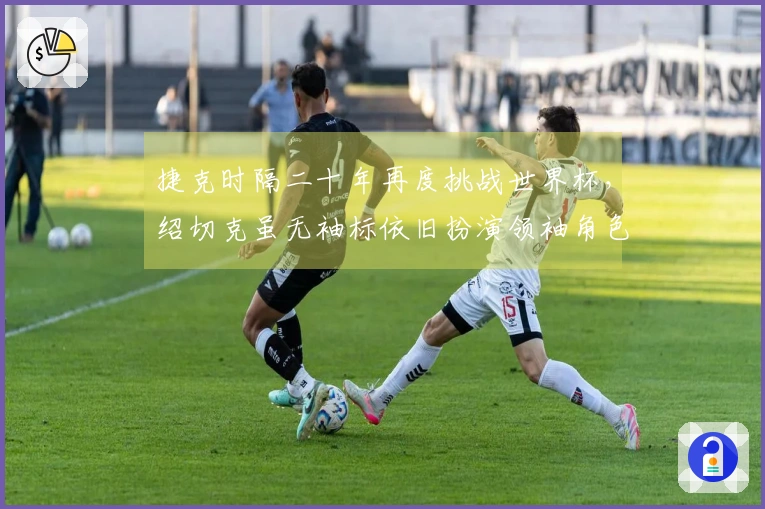 捷克时隔二十年再度挑战世界杯，绍切克虽无袖标依旧扮演领袖角色